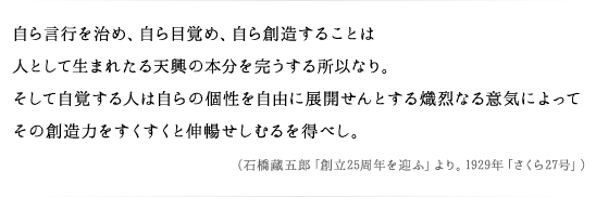 自ら言行を治め、自ら目覚め、自ら創造することは人として生まれたる天興の本分を完うする所以なり。そして自覚する人は自らの個性を自由に展開せんとする熾烈なる意気によってその創造力をすくすくと伸暢せしむるを得べし。（石橋藏五郎「創立25周年を迎ふ」より。1929年「さくら27号」）